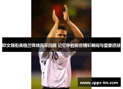 欧文领衔英格兰锋线风采回顾 记忆中的那些精彩瞬间与重要进球