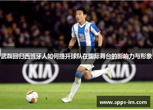 武磊回归西班牙人如何提升球队在国际舞台的影响力与形象