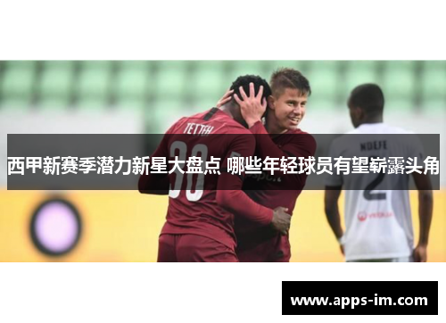西甲新赛季潜力新星大盘点 哪些年轻球员有望崭露头角