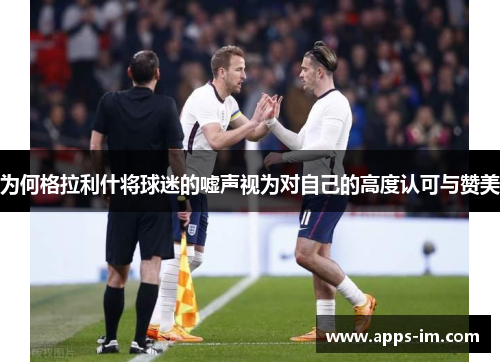 为何格拉利什将球迷的嘘声视为对自己的高度认可与赞美