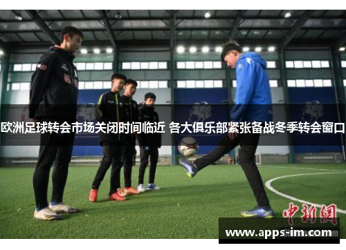 欧洲足球转会市场关闭时间临近 各大俱乐部紧张备战冬季转会窗口