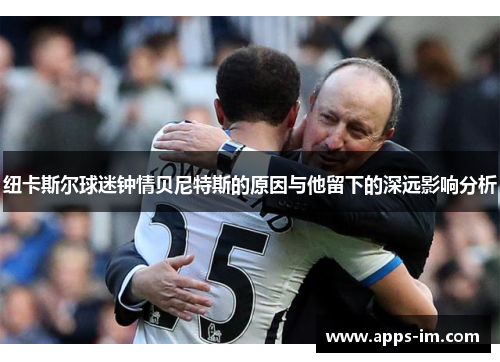 纽卡斯尔球迷钟情贝尼特斯的原因与他留下的深远影响分析